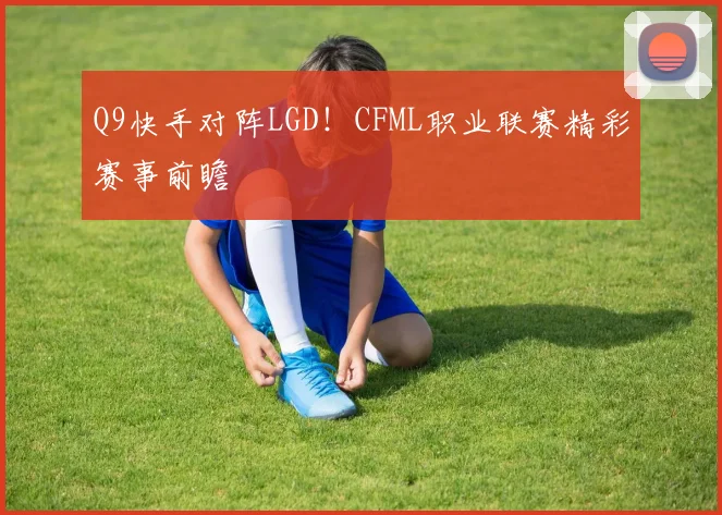 Q9快手对阵LGD!CFML职业联赛精彩赛事前瞻