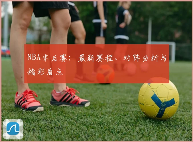 NBA季后赛：最新赛程、对阵分析与精彩看点