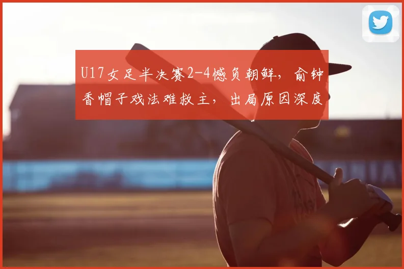 U17女足半决赛2-4憾负朝鲜，俞钟香帽子戏法难救主，出局原因深度分析
