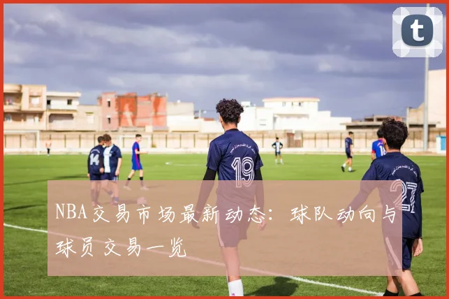 NBA交易市场最新动态：球队动向与球员交易一览